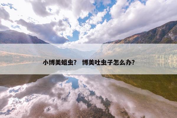 小博美蛆虫？ 博美吐虫子怎么办？