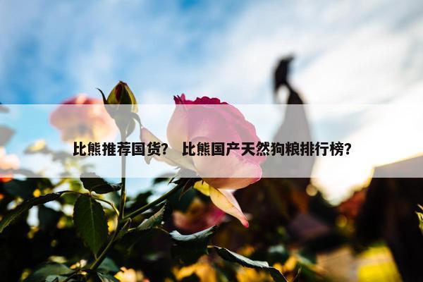 比熊推荐国货？ 比熊国产天然狗粮排行榜？