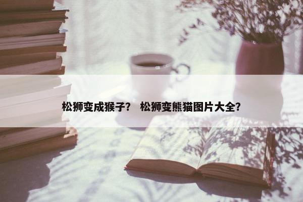 松狮变成猴子？ 松狮变熊猫图片大全？