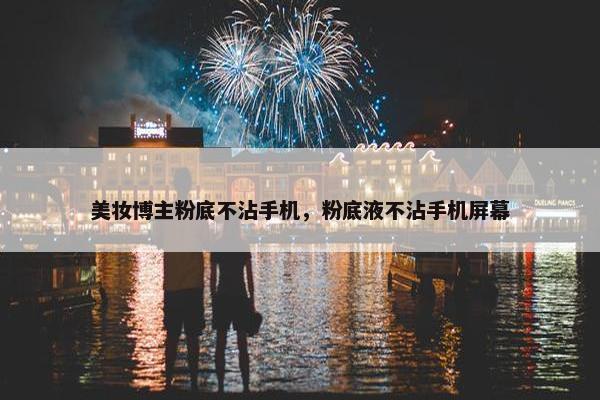 美妆博主粉底不沾手机，粉底液不沾手机屏幕