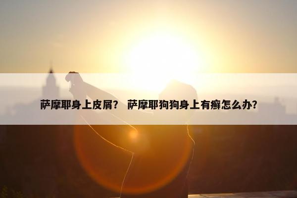 萨摩耶身上皮屑？ 萨摩耶狗狗身上有癣怎么办？