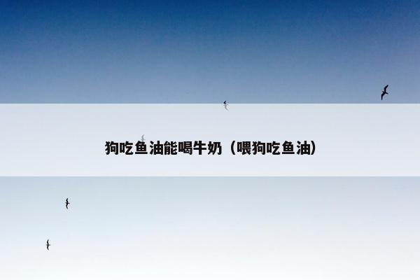狗吃鱼油能喝牛奶（喂狗吃鱼油）