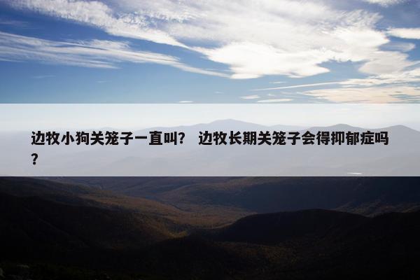 边牧小狗关笼子一直叫？ 边牧长期关笼子会得抑郁症吗？