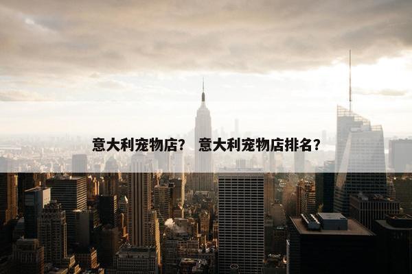 意大利宠物店？ 意大利宠物店排名？