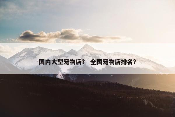 国内大型宠物店？ 全国宠物店排名？