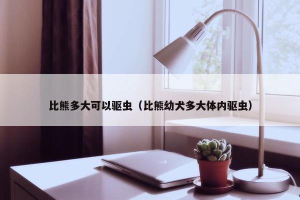 比熊多大可以驱虫（比熊幼犬多大体内驱虫）