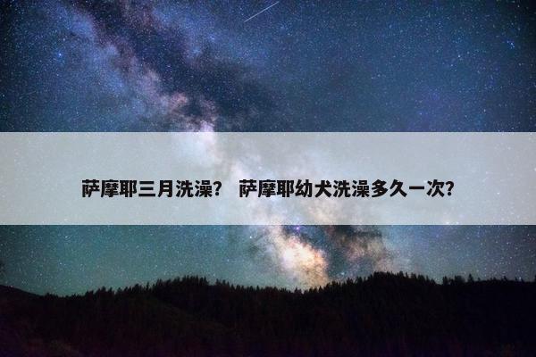 萨摩耶三月洗澡？ 萨摩耶幼犬洗澡多久一次？