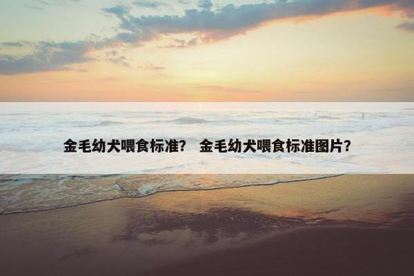 金毛幼犬喂食标准？ 金毛幼犬喂食标准图片？