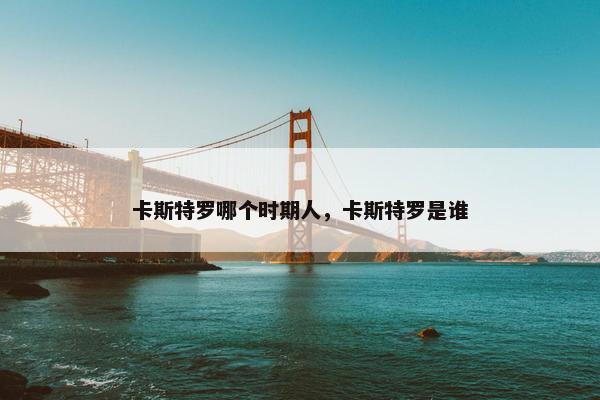 卡斯特罗哪个时期人，卡斯特罗是谁