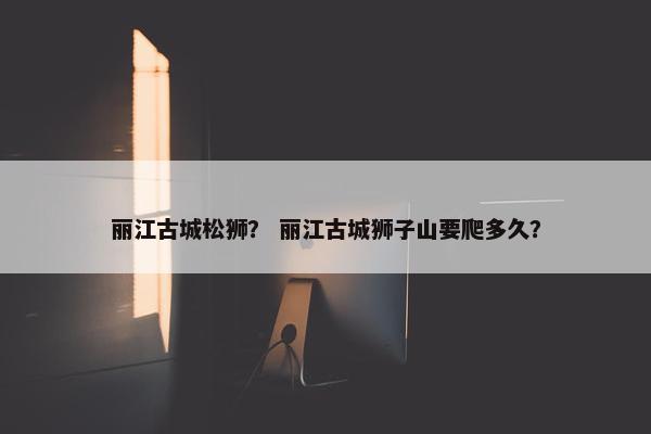 丽江古城松狮？ 丽江古城狮子山要爬多久？