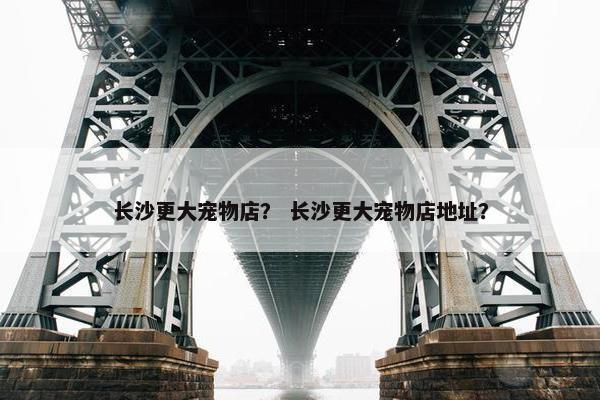 长沙更大宠物店？ 长沙更大宠物店地址？