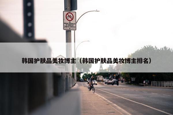 韩国护肤品美妆博主（韩国护肤品美妆博主排名）