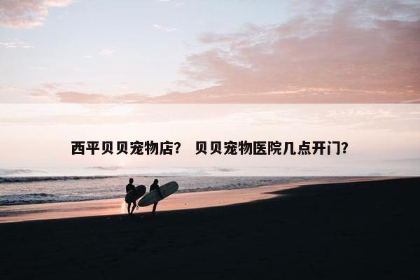 西平贝贝宠物店？ 贝贝宠物医院几点开门？