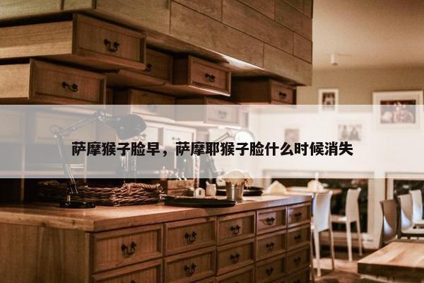 萨摩猴子脸早，萨摩耶猴子脸什么时候消失