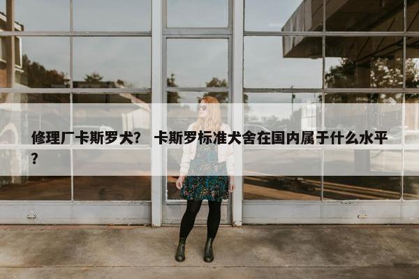修理厂卡斯罗犬？ 卡斯罗标准犬舍在国内属于什么水平？