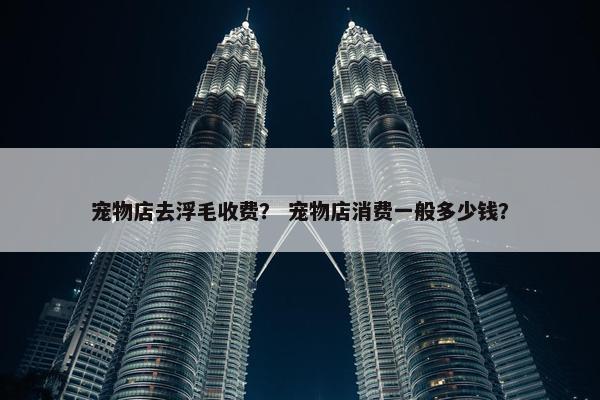 宠物店去浮毛收费？ 宠物店消费一般多少钱？
