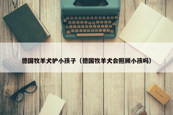 德国牧羊犬护小孩子（德国牧羊犬会照顾小孩吗）