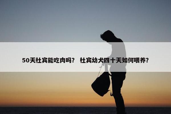 50天杜宾能吃肉吗？ 杜宾幼犬四十天如何喂养？