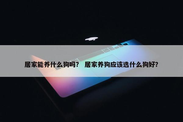 居家能养什么狗吗？ 居家养狗应该选什么狗好？