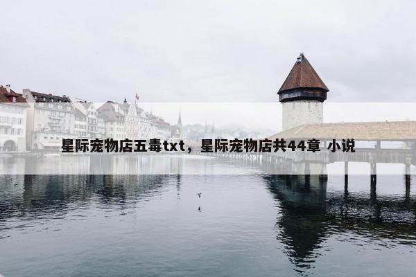 星际宠物店五毒txt,星际宠物店共44章 小说 星际宠物店五毒txt,星际宠物店共44章 小说