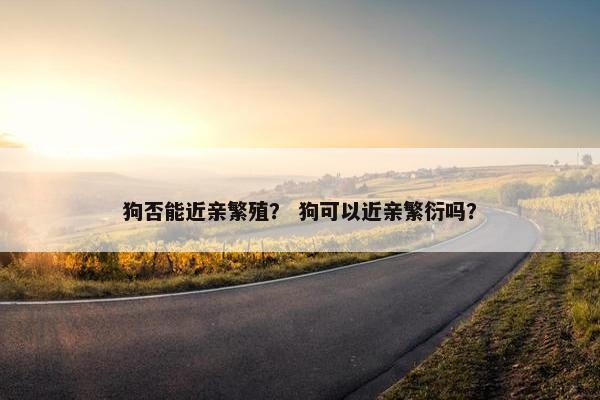 狗否能近亲繁殖? 狗可以近亲繁衍吗? 狗否能近亲繁殖? 狗可以近亲繁衍吗?