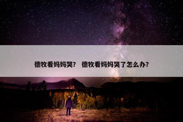 德牧看妈妈哭? 德牧看妈妈哭了怎么办? 德牧看妈妈哭? 德牧看妈妈哭了怎么办?