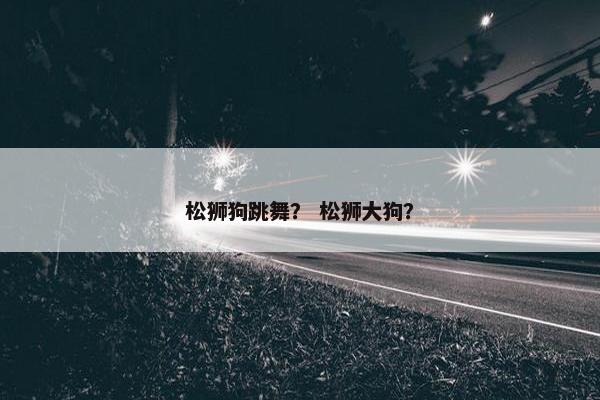 松狮狗跳舞？ 松狮大狗？