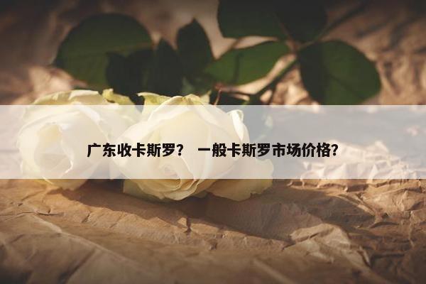 广东收卡斯罗？ 一般卡斯罗市场价格？