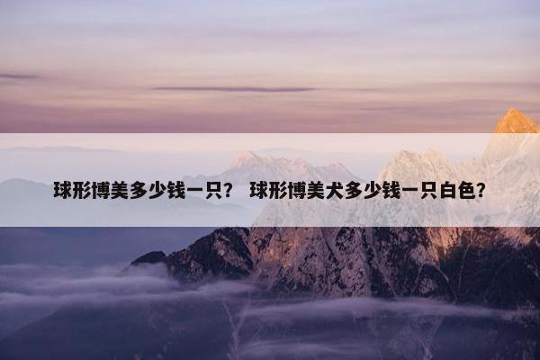 球形博美多少钱一只？ 球形博美犬多少钱一只白色？