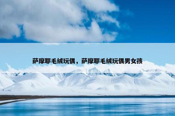 萨摩耶毛绒玩偶，萨摩耶毛绒玩偶男女孩