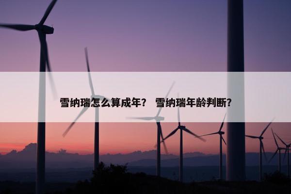雪纳瑞怎么算成年？ 雪纳瑞年龄判断？