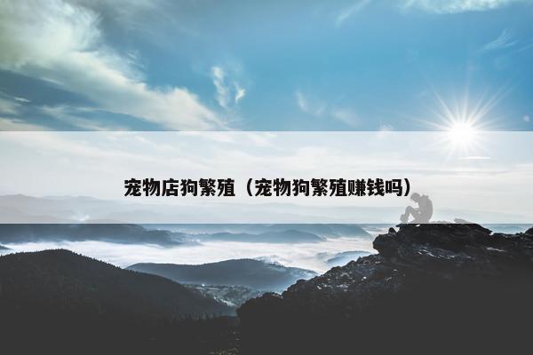 宠物店狗繁殖（宠物狗繁殖赚钱吗）