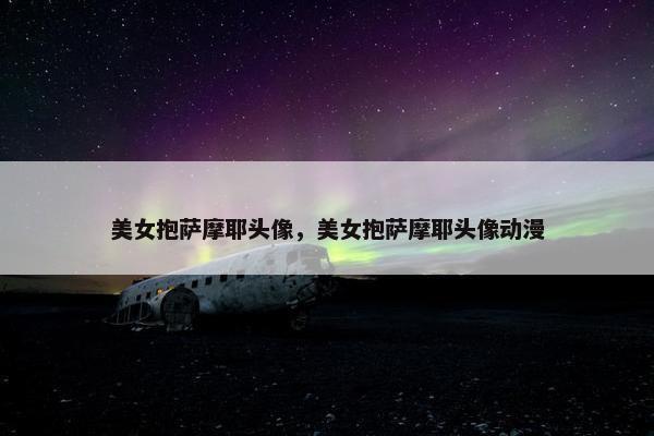 美女抱萨摩耶头像，美女抱萨摩耶头像动漫