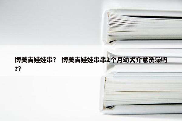 博美吉娃娃串？ 博美吉娃娃串串2个月幼犬介意洗澡吗?？