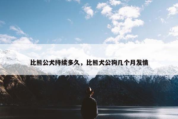 比熊公犬持续多久，比熊犬公狗几个月发情