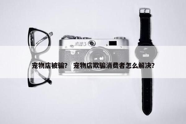 宠物店被骗？ 宠物店欺骗消费者怎么解决？