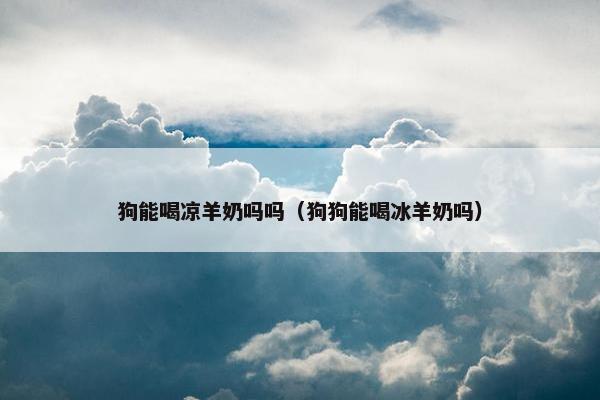 狗能喝凉羊奶吗吗（狗狗能喝冰羊奶吗）