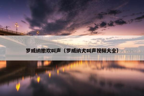 罗威纳撒欢叫声（罗威纳犬叫声视频大全）