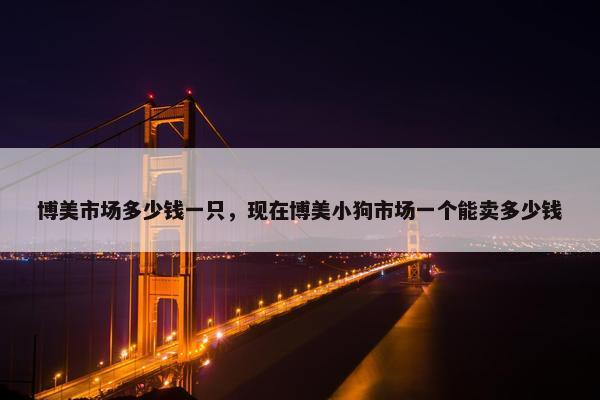 博美市场多少钱一只，现在博美小狗市场一个能卖多少钱