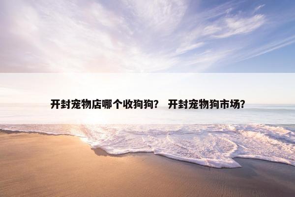 开封宠物店哪个收狗狗？ 开封宠物狗市场？