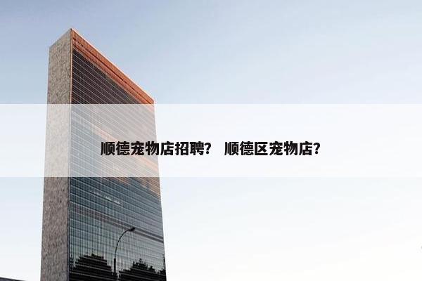 顺德宠物店招聘？ 顺德区宠物店？