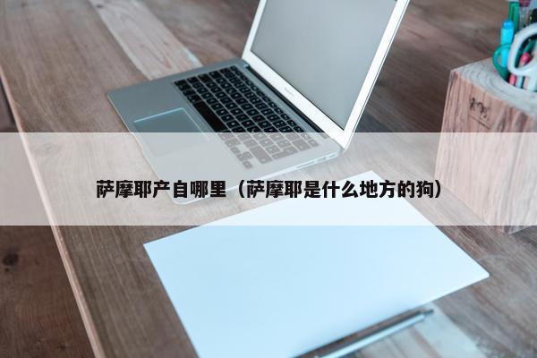 萨摩耶产自哪里（萨摩耶是什么地方的狗）