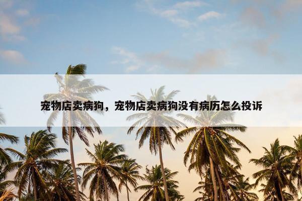 宠物店卖病狗，宠物店卖病狗没有病历怎么投诉