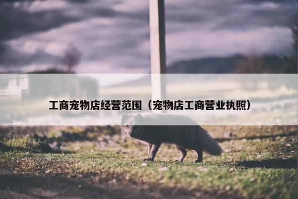 工商宠物店经营范围（宠物店工商营业执照）