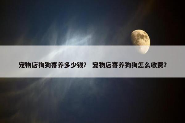 宠物店狗狗寄养多少钱？ 宠物店寄养狗狗怎么收费？