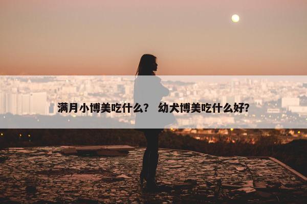 满月小博美吃什么？ 幼犬博美吃什么好？