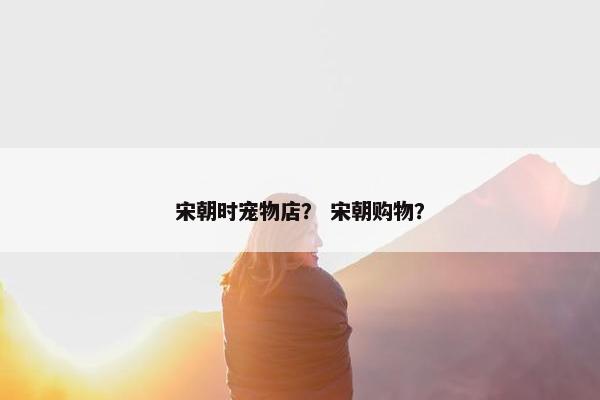 宋朝时宠物店？ 宋朝购物？