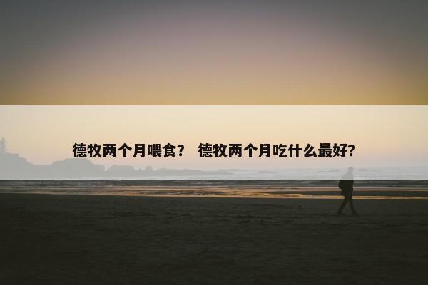 德牧两个月喂食？ 德牧两个月吃什么最好？
