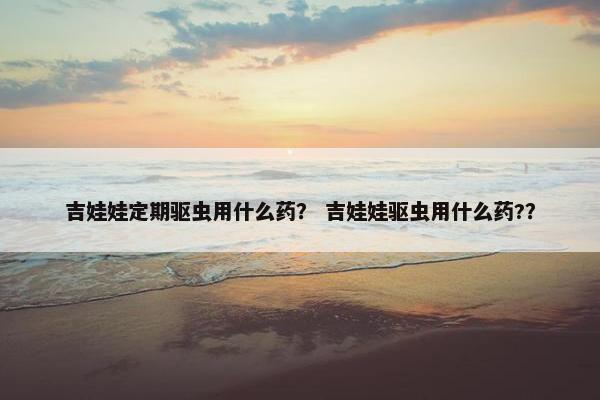吉娃娃定期驱虫用什么药？ 吉娃娃驱虫用什么药?？
