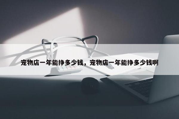 宠物店一年能挣多少钱，宠物店一年能挣多少钱啊